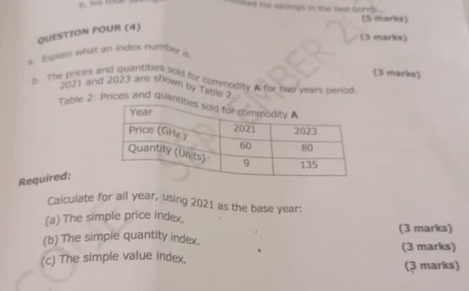 sa his sevings in the tiwe bonds . 
(5 marks) 
QUESTION FOUR (4) 
(3 marles) 
* Eqsan what an index number 
(3 marks) 
s. The prices and quantities sold for commodity A for two years period
2031 and 2023 are shown by Table 2 
Table 2: Prices and quan 
Required: 
Calculate for all year, using 2021 as the base year : 
(a) The simple price index. 
(b) The simple quantity index. (3 marks) 
(3 marks) 
(c) The simple value index. (3 marks)