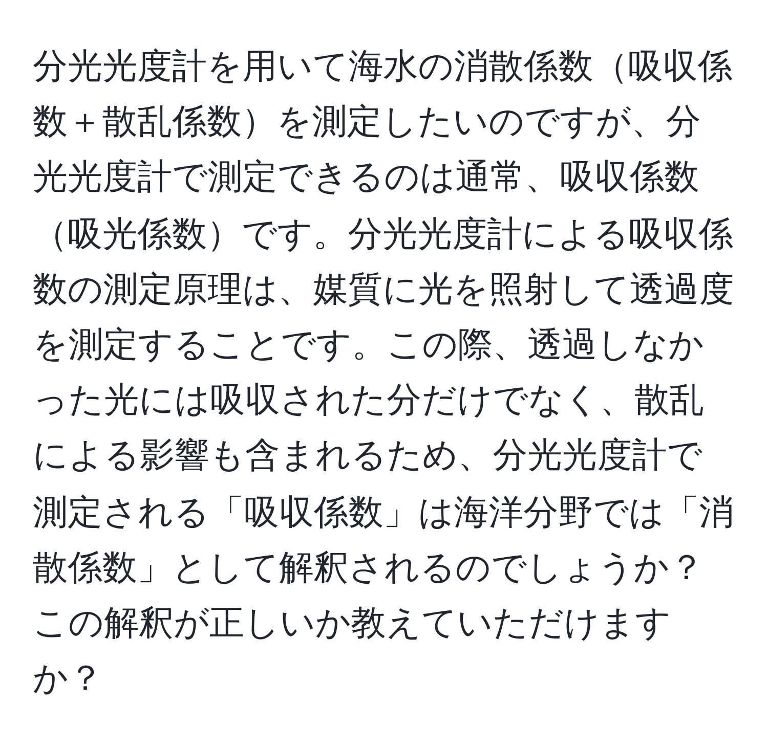 分光光度計を用いて海水の消散係数吸収係数＋散乱係数を測定したいのですが、分光光度計で測定できるのは通常、吸収係数吸光係数です。分光光度計による吸収係数の測定原理は、媒質に光を照射して透過度を測定することです。この際、透過しなかった光には吸収された分だけでなく、散乱による影響も含まれるため、分光光度計で測定される「吸収係数」は海洋分野では「消散係数」として解釈されるのでしょうか？この解釈が正しいか教えていただけますか？