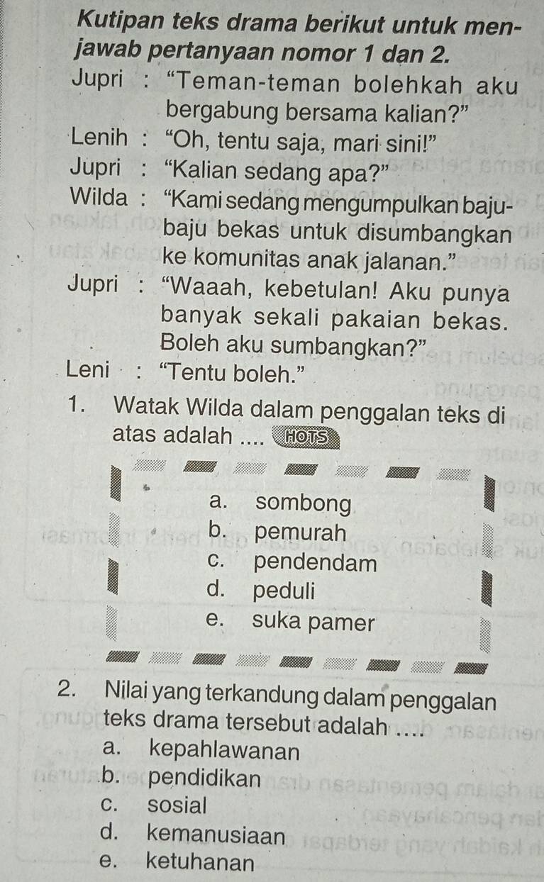 Kutipan teks drama berikut untuk men-
jawab pertanyaan nomor 1 dan 2.
Jupri : “Teman-teman bolehkah aku
bergabung bersama kalian?”
Lenih : “Oh, tentu saja, mari sini!”
Jupri : “Kalian sedang apa?”
Wilda : “Kami sedang mengumpulkan baju-
baju bekas untuk disumbangkan
ke komunitas anak jalanan.”
Jupri : “Waaah, kebetulan! Aku punya
banyak sekali pakaian bekas.
Boleh aku sumbangkan?”
Leni : “Tentu boleh.”
1. Watak Wilda dalam penggalan teks di
atas adalah .... HOTS
a. sombong
b. pemurah
c. pendendam
d. peduli
e. suka pamer
2. Nilai yang terkandung dalam penggalan
teks drama tersebut adalah ....
a. kepahlawanan
b. pendidikan
c. sosial
d. kemanusiaan
e. ketuhanan