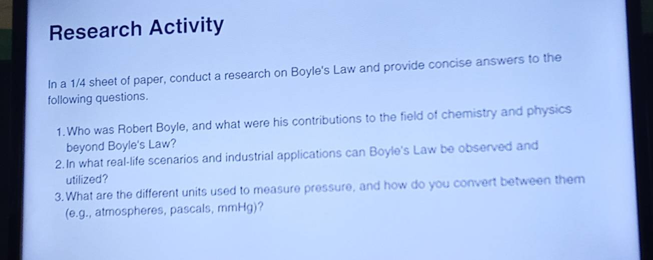 Research Activity 
In a 1/4 sheet of paper, conduct a research on Boyle's Law and provide concise answers to the 
following questions. 
1. Who was Robert Boyle, and what were his contributions to the field of chemistry and physics 
beyond Boyle's Law? 
2.In what real-life scenarios and industrial applications can Boyle's Law be observed and 
utilized? 
3.What are the different units used to measure pressure, and how do you convert between them 
(e.g., atmospheres, pascals, mmHg)?