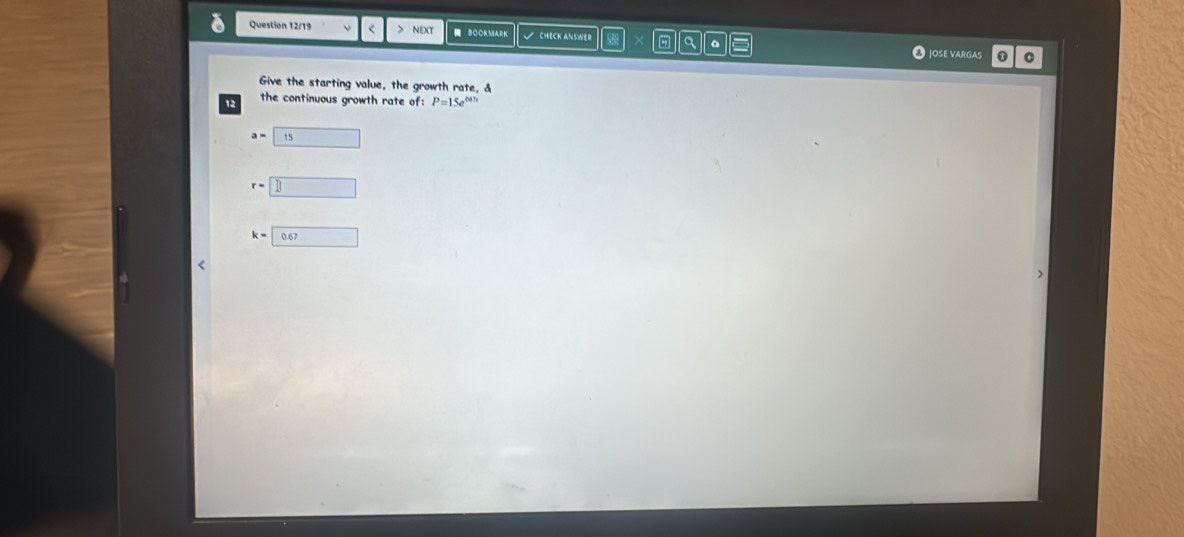 Question 12/19 < > NEXT BOOKMARK CHECK ANSWER a 。 
JOSE VARGAS 0 
Give the starting value, the growth rate, & 
12 the continuous growth rate of: P=15e^(0.41t)
a= 1. □
r=| □
k=□ 0.67 <