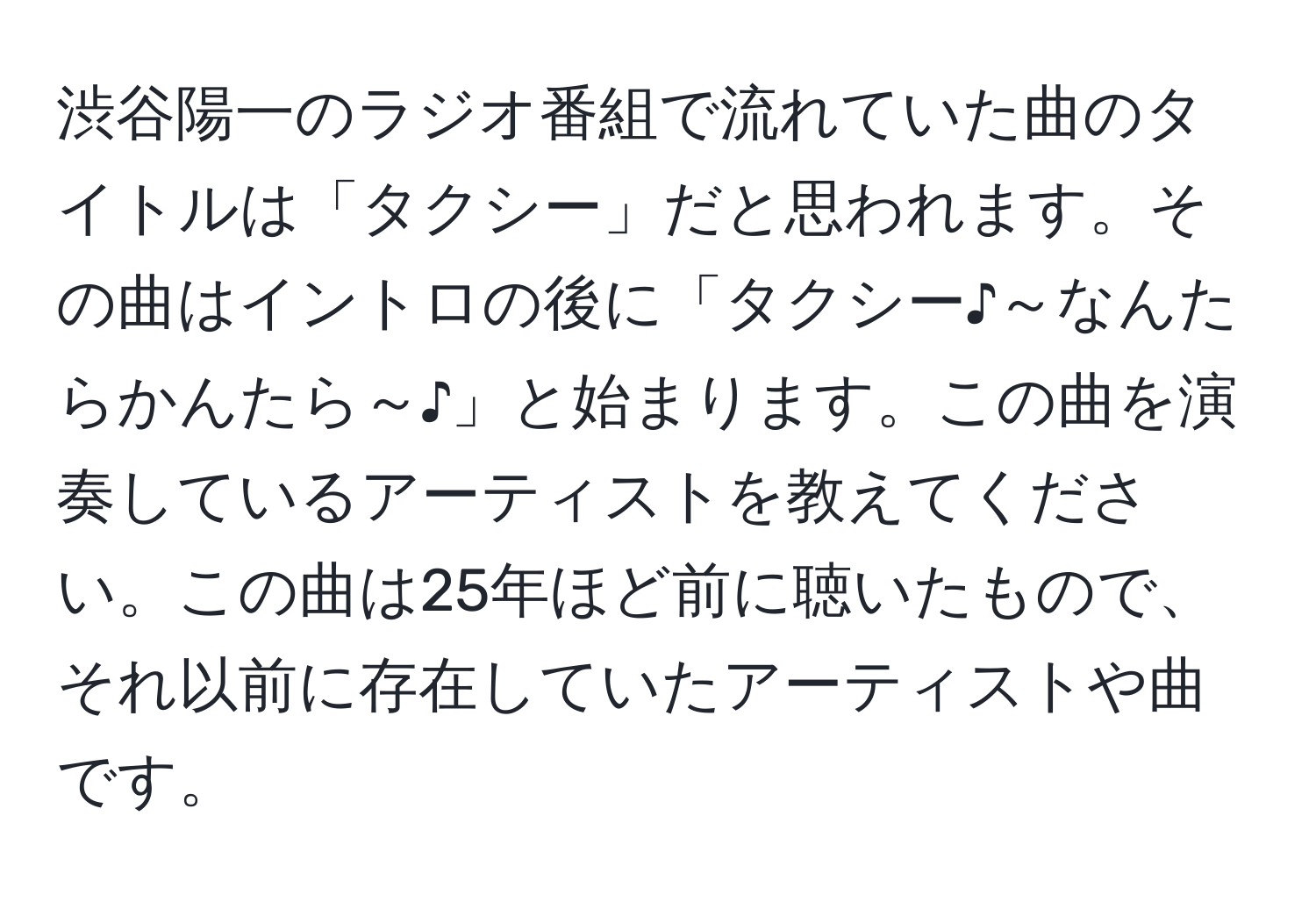 渋谷陽一のラジオ番組で流れていた曲のタイトルは「タクシー」だと思われます。その曲はイントロの後に「タクシー♪～なんたらかんたら～♪」と始まります。この曲を演奏しているアーティストを教えてください。この曲は25年ほど前に聴いたもので、それ以前に存在していたアーティストや曲です。