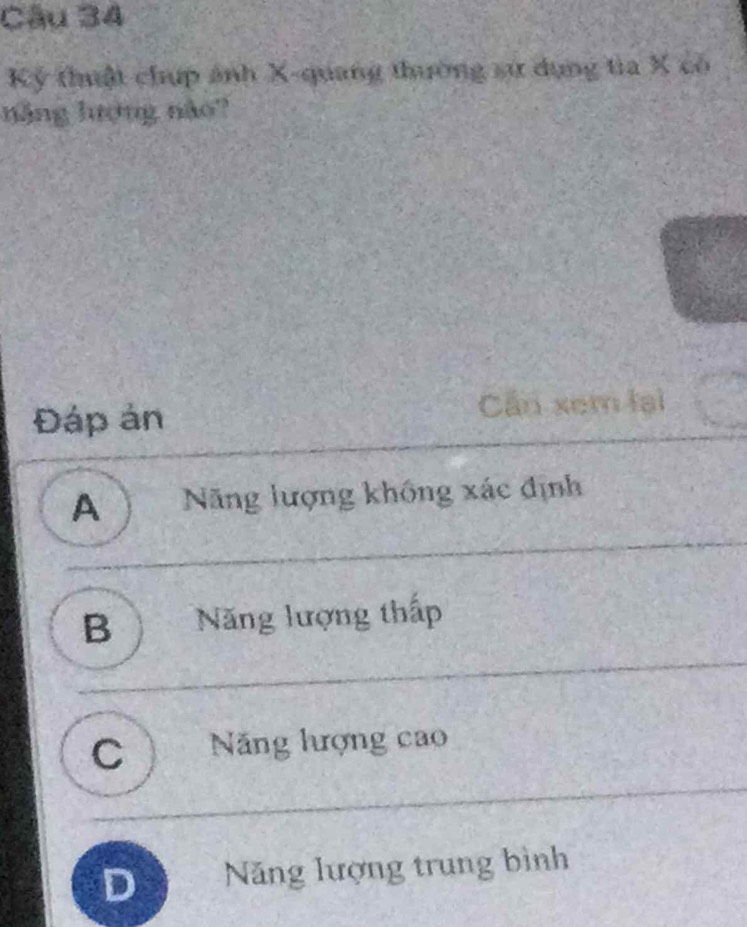 Kỷ thuật chup ảnh X -quang thường sự dụng tia X có
năng lượng não?
Đáp ản Cần xem lại
A ) Năng lượng không xác định
B Năng lượng thấp
C ) Năng hượng cao
D Năng lượng trung bình