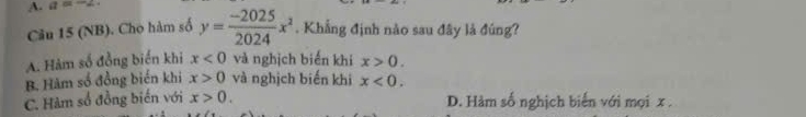 a=-2
Câu 15 (NB). Cho hàm số y= (-2025)/2024 x^2. Khẳng định nào sau đây là đúng?
A. Hàm số đồng biển khi x<0</tex> và nghịch biến khi x>0.
B. Hàm số đồng biến khi x>0 và nghịch biến khi x<0</tex>.
C. Hàm số đồng biến với x>0. D. Hàm số nghịch biến với mọi x.