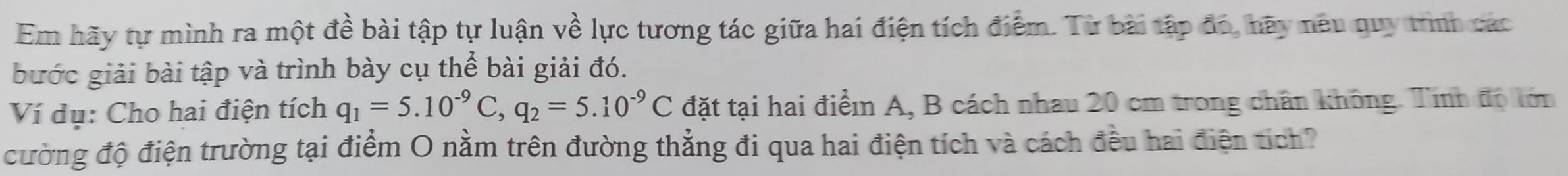 Em hãy tự mình ra một đề bài tập tự luận về lực tương tác giữa hai điện tích điểm. Từ bài tập đó, hãy nêu quy trình các 
bước giải bài tập và trình bày cụ thể bài giải đó. 
Ví dụ: Cho hai điện tích q_1=5.10^(-9)C, q_2=5.10^(-9)C đặt tại hai điểm A, B cách nhau 20 cm trong chân không. Tính độ tớm 
cường độ điện trường tại điểm O nằm trên đường thẳng đi qua hai điện tích và cách đều hai điện tích?