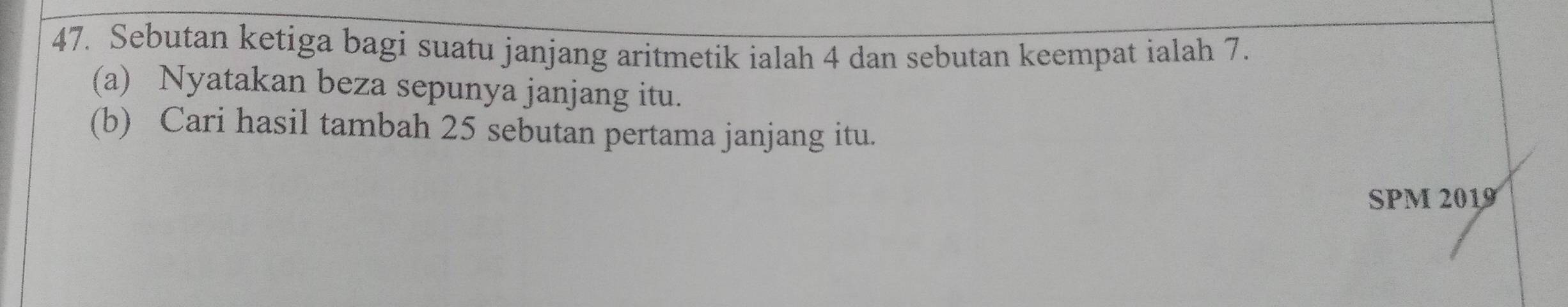 Sebutan ketiga bagi suatu janjang aritmetik ialah 4 dan sebutan keempat ialah 7. 
(a) Nyatakan beza sepunya janjang itu. 
(b) Cari hasil tambah 25 sebutan pertama janjang itu. 
SPM 2019