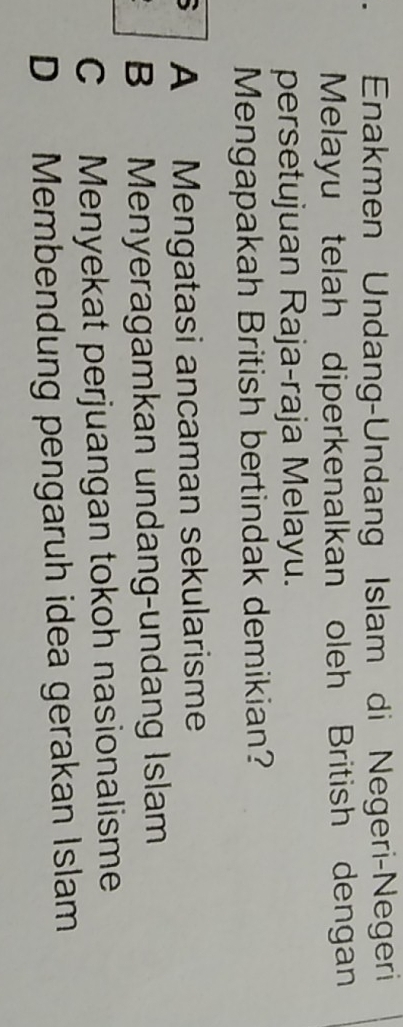 Enakmen Undang-Undang Islam di Negeri-Negeri
Melayu telah diperkenalkan oleh British dengan
persetujuan Raja-raja Melayu.
Mengapakah British bertindak demikian?
` A Mengatasi ancaman sekularisme
B Menyeragamkan undang-undang Islam
C Menyekat perjuangan tokoh nasionalisme
D Membendung pengaruh idea gerakan Islam