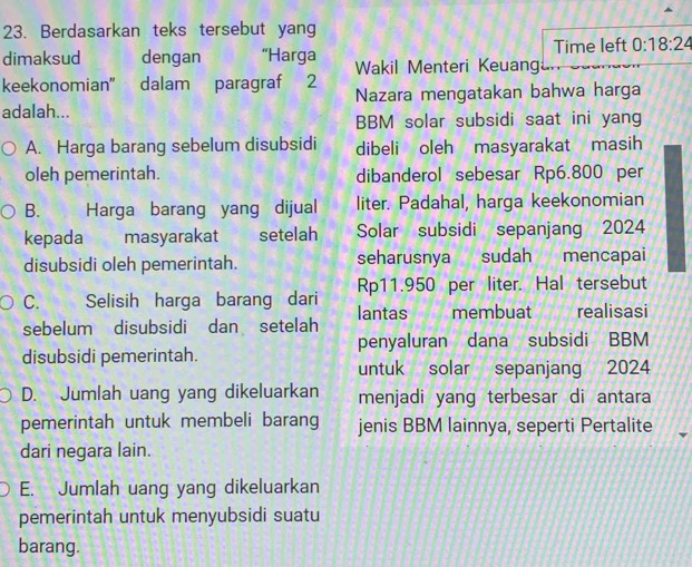 Berdasarkan teks tersebut yang
Time left 0:18:24
dimaksud dengan “Harga Wakil Menteri Keuang
keekonomian' dalam paragraf 2
adalah... Nazara mengatakan bahwa harga
BBM solar subsidi saat ini yang
A. Harga barang sebelum disubsidi dibeli oleh masyarakat masih
oleh pemerintah. dibanderol sebesar Rp6.800 per
B. Harga barang yang dijual liter. Padahal, harga keekonomian
kepada masyarakat setelah Solar subsidi sepanjang 2024
disubsidi oleh pemerintah. seharusnya sudah mencapai
C. Selisih harga barang dari Rp11.950 per liter. Hal tersebut
sebelum disubsidi dan setelah lantas membuat ù realisasi
disubsidi pemerintah. penyaluran dana subsidi BBM
untuk solar sepanjang 2024
D. Jumlah uang yang dikeluarkan menjadi yang terbesar di antara
pemerintah untuk membeli barang jenis BBM lainnya, seperti Pertalite
dari negara lain.
E. Jumlah uang yang dikeluarkan
pemerintah untuk menyubsidi suatu
barang.