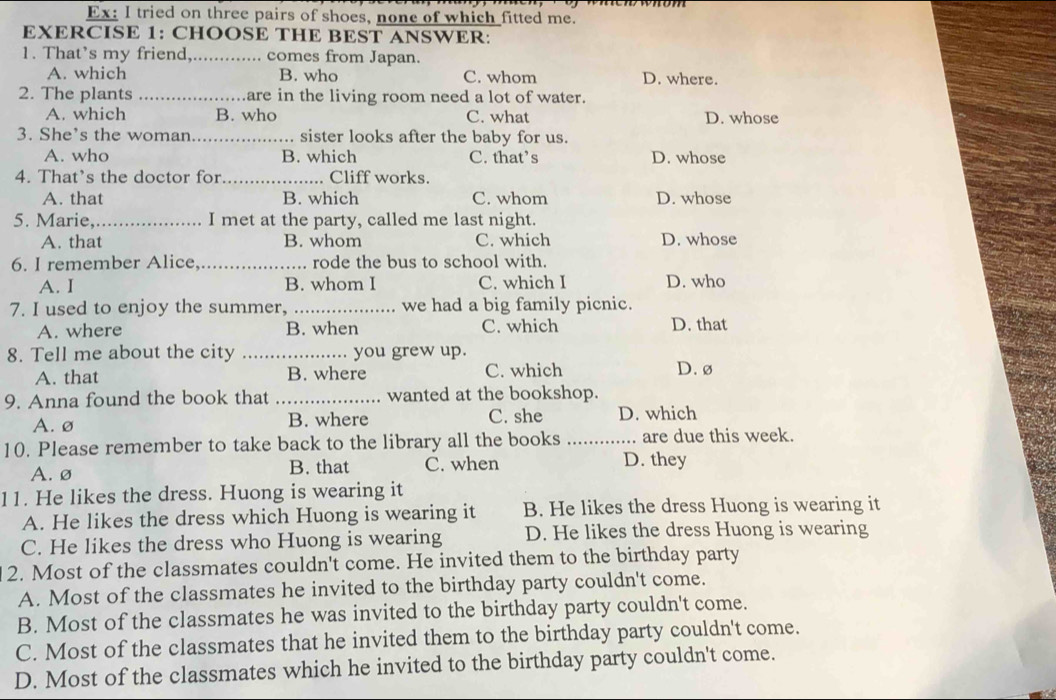 Ex: I tried on three pairs of shoes, none of which fitted me.
EXERCISE 1: CHOOSE THE BEST ANSWER:
1. That’s my friend,._ ... comes from Japan.
A. which B. who C. whom D. where.
2. The plants _are in the living room need a lot of water.
A. which B. who C. what D. whose
3. She’s the woman_ sister looks after the baby for us.
A. who B. which C. that’s D. whose
4. That’s the doctor for_ Cliff works.
A. that B. which C. whom D. whose
5. Marie,_ I met at the party, called me last night.
A. that B. whom C. which D. whose
6. I remember Alice. rode the bus to school with.
A. I B. whom I C. which I D. who
7. I used to enjoy the summer, _we had a big family picnic.
A. where B. when C. which D. that
8. Tell me about the city _you grew up.
A. that B. where C. which D. ø
9. Anna found the book that _wanted at the bookshop.
A. ø B. where C. she D. which
10. Please remember to take back to the library all the books _are due this week.
A.ø B. that C. when D. they
11. He likes the dress. Huong is wearing it
A. He likes the dress which Huong is wearing it B. He likes the dress Huong is wearing it
C. He likes the dress who Huong is wearing D. He likes the dress Huong is wearing
2. Most of the classmates couldn't come. He invited them to the birthday party
A. Most of the classmates he invited to the birthday party couldn't come.
B. Most of the classmates he was invited to the birthday party couldn't come.
C. Most of the classmates that he invited them to the birthday party couldn't come.
D. Most of the classmates which he invited to the birthday party couldn't come.