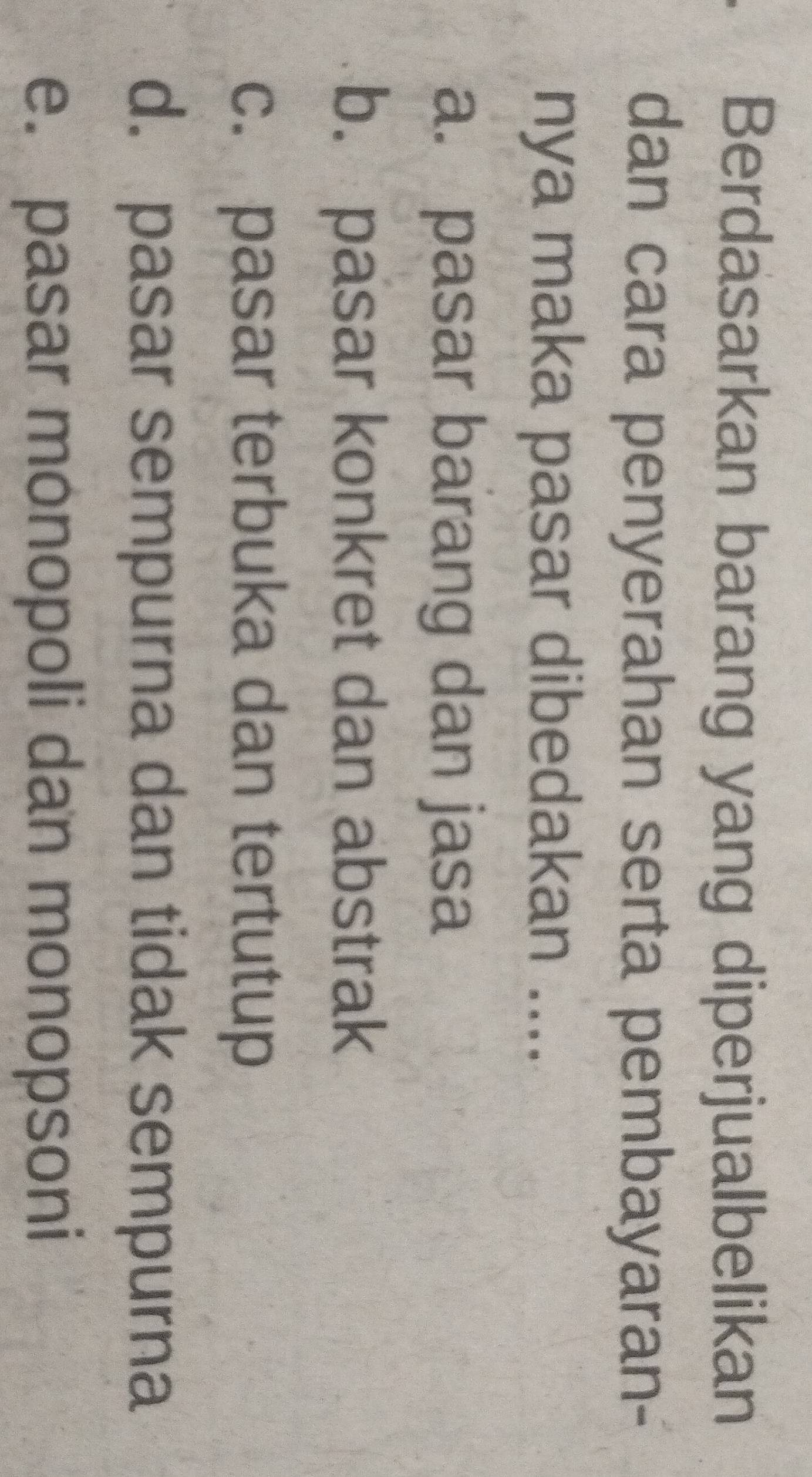 Berdasarkan barang yang diperjualbelikan
dan cara penyerahan serta pembayaran-
nya maka pasar dibedakan ....
a. pasar barang dan jasa
b. pasar konkret dan abstrak
c. pasar terbuka dan tertutup
d. pasar sempurna dan tidak sempurna
e. pasar monopoli dan monopsoni