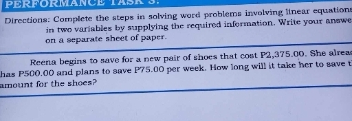 Directions: Complete the steps in solving word problems involving linear equations 
in two variables by supplying the required information. Write your answe 
on a separate sheet of paper. 
Reena begins to save for a new pair of shoes that cost P2,375.00. She alrea 
has P500.00 and plans to save P75.00 per week. How long will it take her to save t 
amount for the shoes?