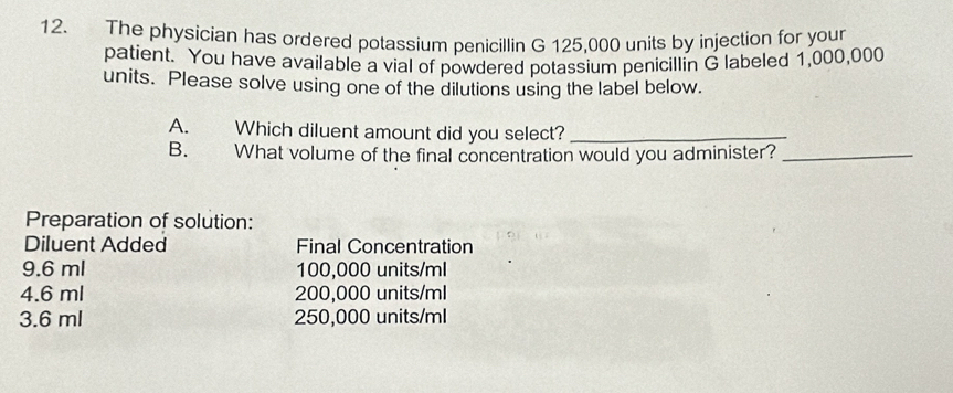 The physician has ordered potassium penicillin G 125,000 units by injection for your
patient. You have available a vial of powdered potassium penicillin G labeled 1,000,000
units. Please solve using one of the dilutions using the label below.
A. . Which diluent amount did you select?_
B. What volume of the final concentration would you administer?_
Preparation of solution:
Diluent Added Final Concentration
9.6 ml 100,000 units/ml
4.6 ml 200,000 units/ml
3.6 ml 250,000 units/ml