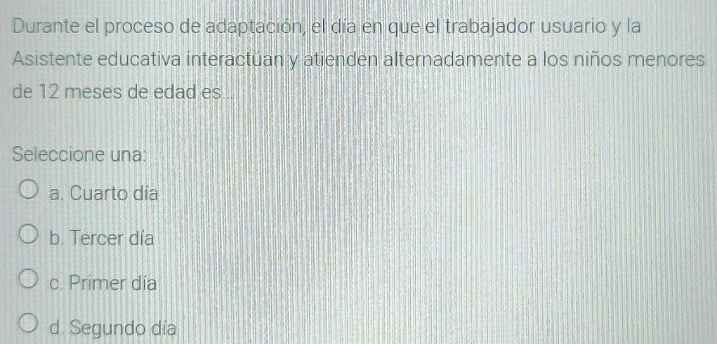 Durante el proceso de adaptación, el día en que el trabajador usuario y la
Asistente educativa interactúan y atienden alternadamente a los niños menores
de 12 meses de edad es...
Seleccione una:
a. Cuarto día
b. Tercer día
c. Primer día
d. Segundo día