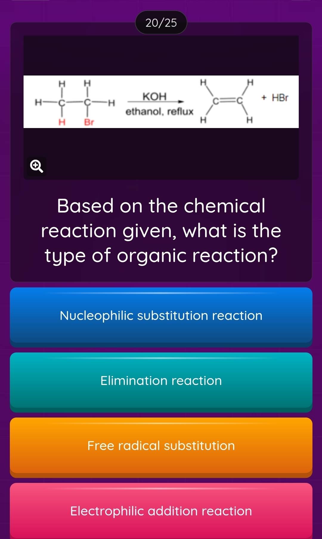 20/25
a
H
1 □ 
KOH + HBr
c=c'
H-C- 1/C-C _C-H ethanol, reflux
H
t
Based on the chemical
reaction given, what is the
type of organic reaction?
Nucleophilic substitution reaction
Elimination reaction
Free radical substitution
Electrophilic addition reaction