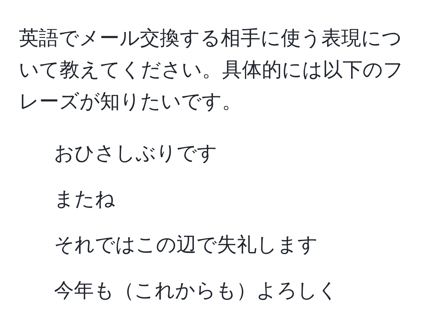 英語でメール交換する相手に使う表現について教えてください。具体的には以下のフレーズが知りたいです。  
- おひさしぶりです  
- またね  
- それではこの辺で失礼します  
- 今年もこれからもよろしく