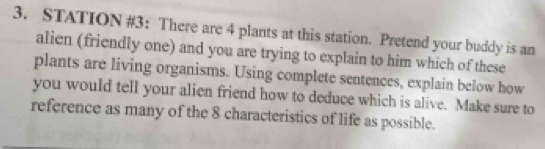 STATION #3； There are 4 plants at this station. Pretend your buddy is an 
alien (friendly one) and you are trying to explain to him which of these 
plants are living organisms. Using complete sentences, explain below how 
you would tell your alien friend how to deduce which is alive. Make sure to 
reference as many of the 8 characteristics of life as possible.