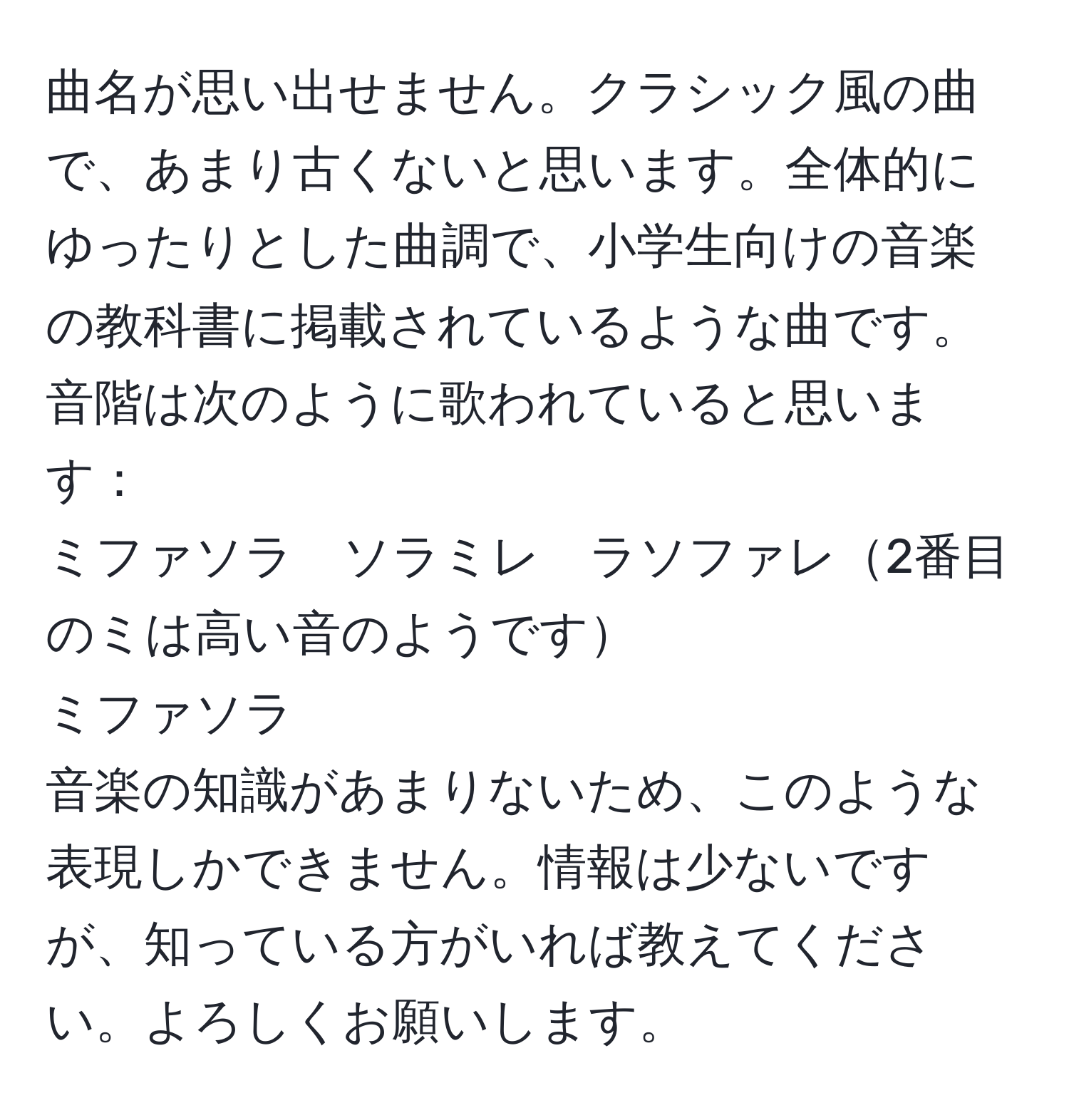 曲名が思い出せません。クラシック風の曲で、あまり古くないと思います。全体的にゆったりとした曲調で、小学生向けの音楽の教科書に掲載されているような曲です。音階は次のように歌われていると思います：  
ミファソラ　ソラミレ　ラソファレ2番目のミは高い音のようです  
ミファソラ  
音楽の知識があまりないため、このような表現しかできません。情報は少ないですが、知っている方がいれば教えてください。よろしくお願いします。