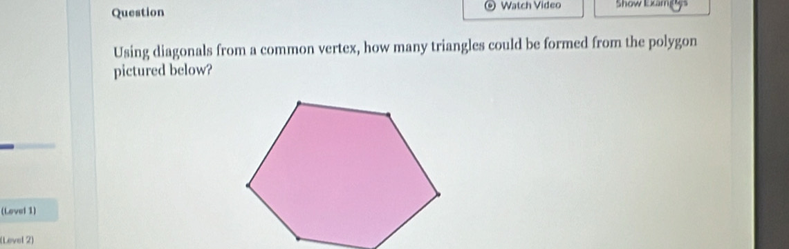 Question Watch Video Show Examg 
Using diagonals from a common vertex, how many triangles could be formed from the polygon 
pictured below? 
(Lovel 1) 
(Level 2)