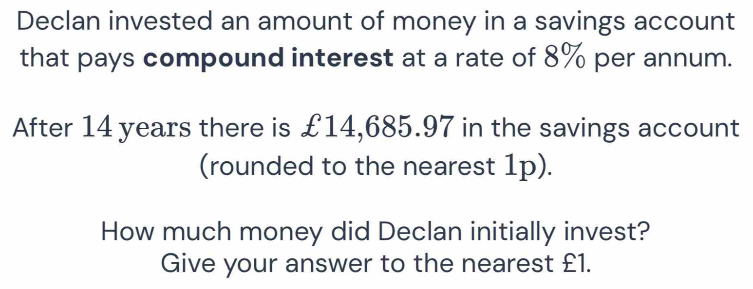 Declan invested an amount of money in a savings account 
that pays compound interest at a rate of 8% per annum. 
After 14 years there is £14,685.97 in the savings account 
(rounded to the nearest 1p). 
How much money did Declan initially invest? 
Give your answer to the nearest £1.