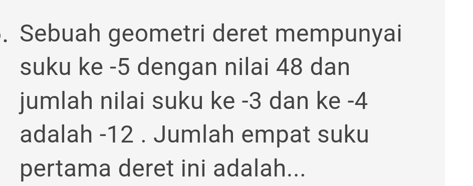 Sebuah geometri deret mempunyai 
suku ke -5 dengan nilai 48 dan 
jumlah nilai suku ke -3 dan ke -4
adalah -12. Jumlah empat suku 
pertama deret ini adalah...