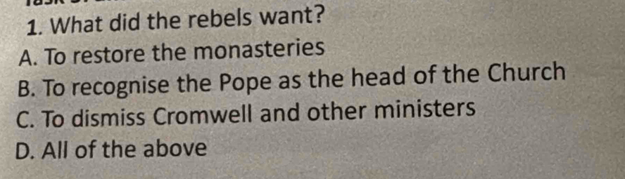 What did the rebels want?
A. To restore the monasteries
B. To recognise the Pope as the head of the Church
C. To dismiss Cromwell and other ministers
D. All of the above