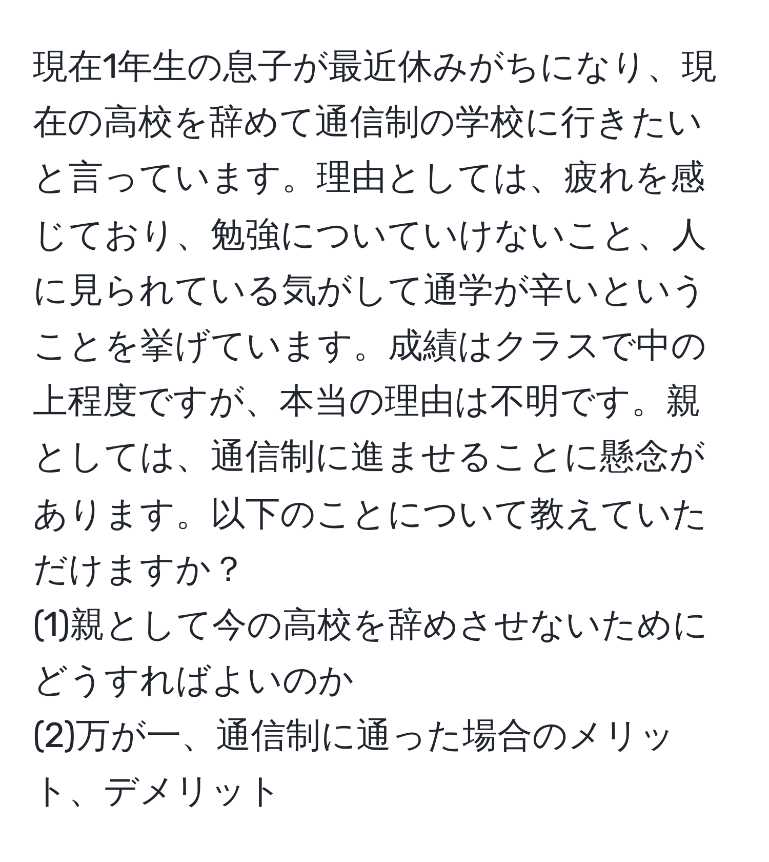 現在1年生の息子が最近休みがちになり、現在の高校を辞めて通信制の学校に行きたいと言っています。理由としては、疲れを感じており、勉強についていけないこと、人に見られている気がして通学が辛いということを挙げています。成績はクラスで中の上程度ですが、本当の理由は不明です。親としては、通信制に進ませることに懸念があります。以下のことについて教えていただけますか？  
(1)親として今の高校を辞めさせないためにどうすればよいのか  
(2)万が一、通信制に通った場合のメリット、デメリット