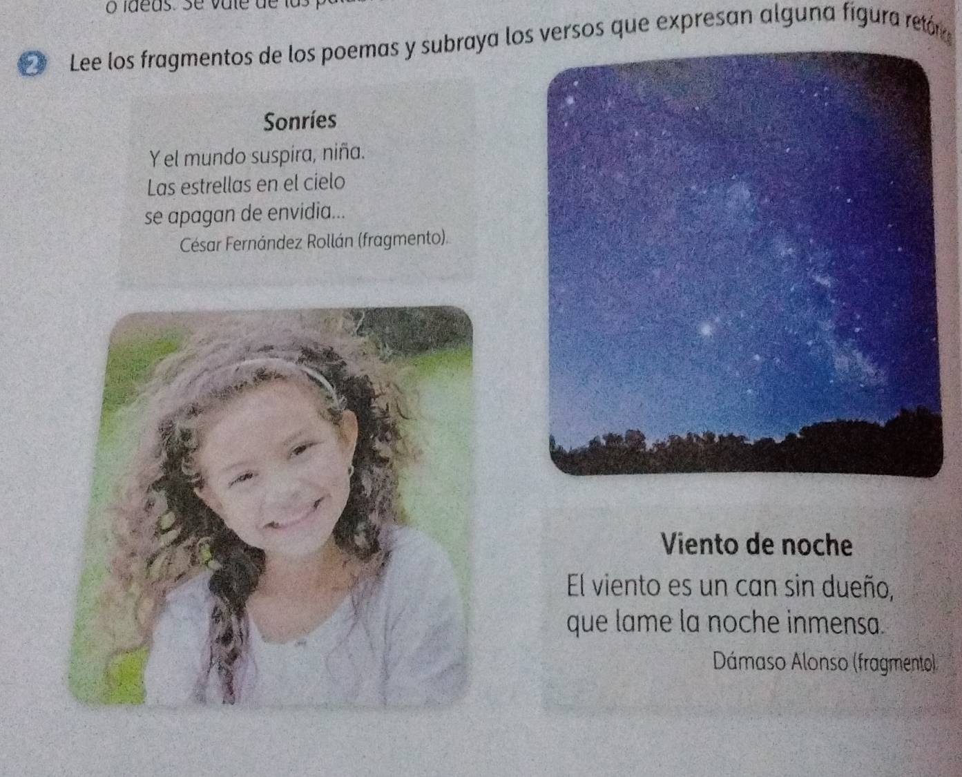 Lee los fragmentos de los poemas y subraya los versos que expresan alguna fígura retór 
Sonríes 
Yel mundo suspira, niña. 
Las estrellas en el cielo 
se apagan de envidia... 
César Fernández Rollán (fragmento). 
Viento de noche 
El viento es un can sin dueño, 
que lame la noche inmensa. 
Dámaso Alonso (fragmento)