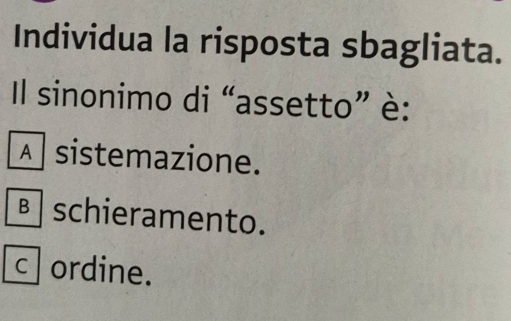 Individua la risposta sbagliata.
Il sinonimo di “assetto” è:
À sistemazione.
B schieramento.
c ordine.