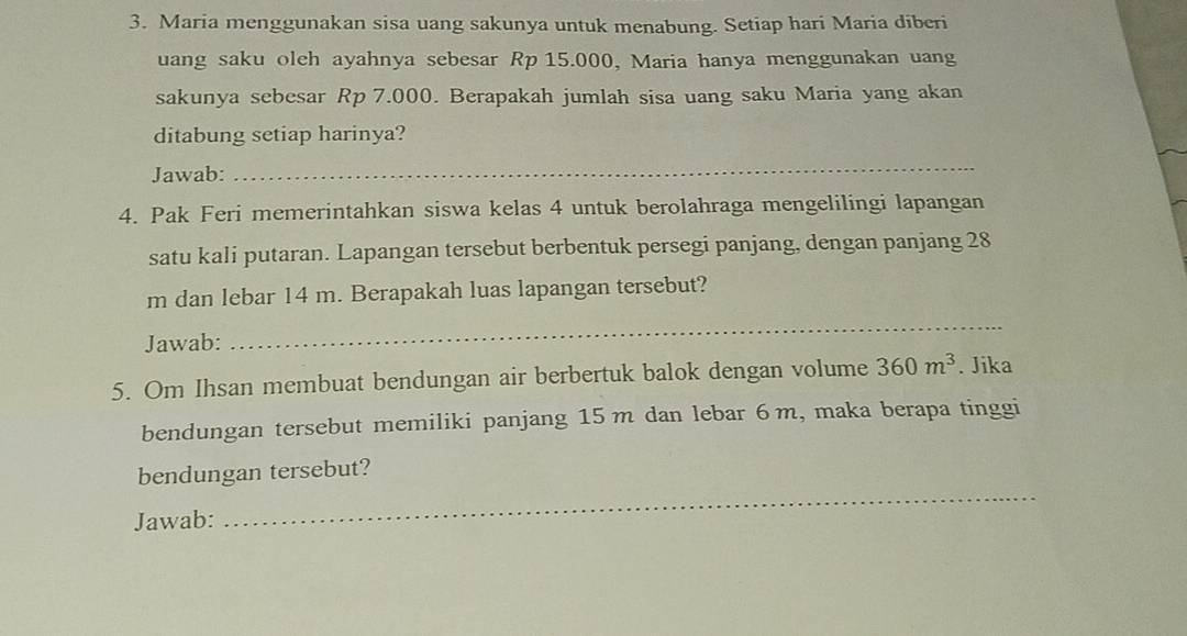 Maria menggunakan sisa uang sakunya untuk menabung. Setiap hari Maria diberi 
uang saku oleh ayahnya sebesar Rp 15.000, Maria hanya menggunakan uang 
sakunya sebesar Rp 7.000. Berapakah jumlah sisa uang saku Maria yang akan 
ditabung setiap harinya? 
Jawab: 
_ 
4. Pak Feri memerintahkan siswa kelas 4 untuk berolahraga mengelilingi lapangan 
satu kali putaran. Lapangan tersebut berbentuk persegi panjang, dengan panjang 28
m dan lebar 14 m. Berapakah luas lapangan tersebut? 
Jawab: 
_ 
5. Om Ihsan membuat bendungan air berbertuk balok dengan volume 360m^3. Jika 
bendungan tersebut memiliki panjang 15m dan lebar 6m, maka berapa tinggi 
bendungan tersebut? 
Jawab: 
_