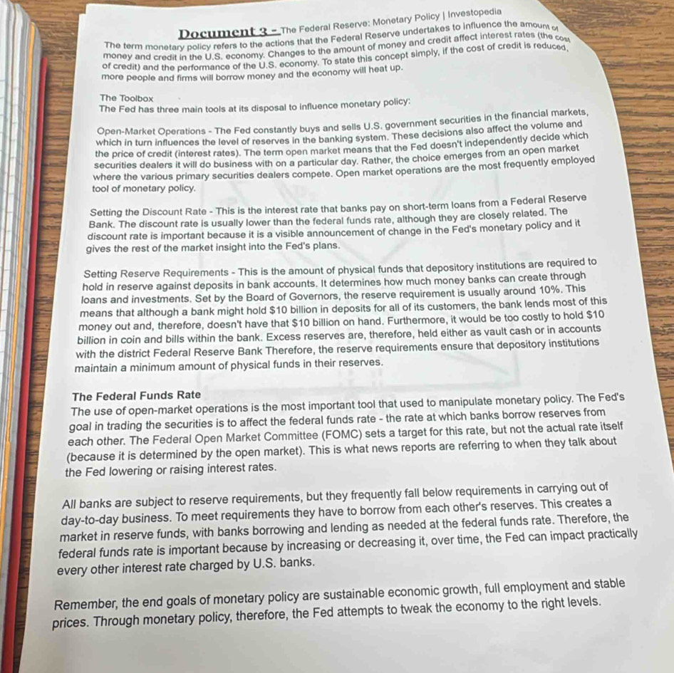 Document 3 - The Federal Reserve: Monetary Policy | Investopedia
The term monetary policy refers to the actions that the Federal Reserve undertakes to influence the amount o
money and credit in the U.S. economy. Changes to the amount of money and credit affect interest rates (the cos
of credit) and the performance of the U.S. economy. To state this concept simply, if the cost of credit is reduced
more people and firms will borrow money and the economy will heat up.
The Toolbox
The Fed has three main tools at its disposal to influence monetary policy:
Open-Market Operations - The Fed constantly buys and sells U.S. government securities in the financial markets,
which in turn influences the level of reserves in the banking system. These decisions also affect the volume and
the price of credit (interest rates). The term open market means that the Fed doesn't independently decide which
securities dealers it will do business with on a particular day. Rather, the choice emerges from an open market
where the various primary securities dealers compete. Open market operations are the most frequently employed
tool of monetary policy.
Setting the Discount Rate - This is the interest rate that banks pay on short-term loans from a Federal Reserve
Bank. The discount rate is usually lower than the federal funds rate, although they are closely related. The
discount rate is important because it is a visible announcement of change in the Fed's monetary policy and it
gives the rest of the market insight into the Fed's plans.
Setting Reserve Requirements - This is the amount of physical funds that depository institutions are required to
hold in reserve against deposits in bank accounts. It determines how much money banks can create through
loans and investments. Set by the Board of Governors, the reserve requirement is usually around 10%. This
means that although a bank might hold $10 billion in deposits for all of its customers, the bank lends most of this
money out and, therefore, doesn't have that $10 billion on hand. Furthermore, it would be too costly to hold $10
billion in coin and bills within the bank. Excess reserves are, therefore, held either as vault cash or in accounts
with the district Federal Reserve Bank Therefore, the reserve requirements ensure that depository institutions
maintain a minimum amount of physical funds in their reserves.
The Federal Funds Rate
The use of open-market operations is the most important tool that used to manipulate monetary policy. The Fed's
goal in trading the securities is to affect the federal funds rate - the rate at which banks borrow reserves from
each other. The Federal Open Market Committee (FOMC) sets a target for this rate, but not the actual rate itself
(because it is determined by the open market). This is what news reports are referring to when they talk about
the Fed lowering or raising interest rates.
All banks are subject to reserve requirements, but they frequently fall below requirements in carrying out of
day-to-day business. To meet requirements they have to borrow from each other's reserves. This creates a
market in reserve funds, with banks borrowing and lending as needed at the federal funds rate. Therefore, the
federal funds rate is important because by increasing or decreasing it, over time, the Fed can impact practically
every other interest rate charged by U.S. banks.
Remember, the end goals of monetary policy are sustainable economic growth, full employment and stable
prices. Through monetary policy, therefore, the Fed attempts to tweak the economy to the right levels.