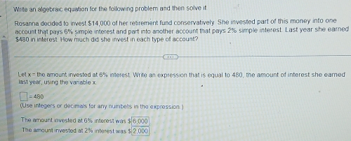 Write an algebraic equation for the following problem and then solve it 
Rosanna decided to invest $14,000 of her retirement fund conservatively. She invested part of this money into one 
account that pays 6% simple interest and part into another account that pays 2% simple interest. Last year she earned
$480 in interest. How much dit she invest in each type of account? 
Let x= the amount invested at 6% interest. Write an expression that is equal to 480, the amount of interest she earned 
last year, using the variable x.
□ =480
(Use integers or decimals for any numbets in the expression) 
The amount invested at 6% interest was beginarrayr 3encloselongdiv 6,000endarray
The amount invested at 2% interest was ! 2,000