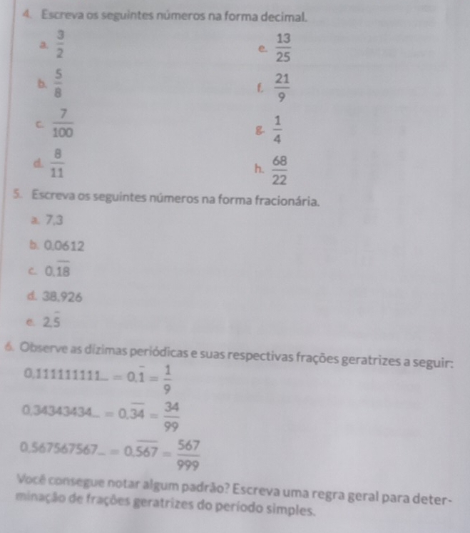 Escreva os seguintes números na forma decimal. 
a.  3/2   13/25 
e. 
b.  5/8   21/9 
f. 
C  7/100 
 1/4 
d.  8/11  h.  68/22 
5. Escreva os seguintes números na forma fracionária. 
a. 7,3
b. 0.0612
C. 0.overline 18
d. 3B.926
C. 2.overline 5
6. Observe as dízimas periódicas e suas respectivas frações geratrizes a seguir:
0.11111111...=0.overline 1= 1/9 
0.34343434...=0.overline 34= 34/99 
0.567567567...=0.overline 567= 567/999 
Vocé consegue notar algum padrão? Escreva uma regra geral para deter- 
minação de frações geratrizes do período simples.