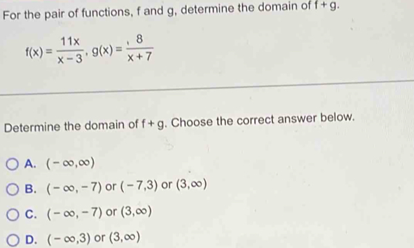 For the pair of functions, f and g, determine the domain of f+g.
f(x)= 11x/x-3 , g(x)= 8/x+7 
Determine the domain of f+g. Choose the correct answer below.
A. (-∈fty ,∈fty )
B. (-∈fty ,-7) or (-7,3) or (3,∈fty )
C. (-∈fty ,-7) or (3,∈fty )
D. (-∈fty ,3) or (3,∈fty )