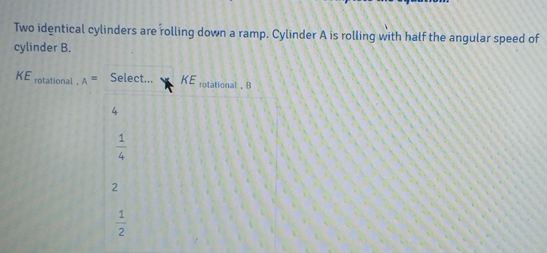 Two identical cylinders are rolling down a ramp. Cylinder A is rolling with half the angular speed of
cylinder B.
KE rotational . A= Select... KE rotational ， B
4
 1/4 
2
 1/2 