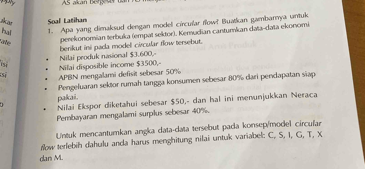 pply AS akan bergeser dan 
ukar Soal Latihan 
hal 1. Apa yang dimaksud dengan model circular flow? Buatkan gambarnya untuk 
ate perekonomian terbuka (empat sektor). Kemudian cantumkan data-data ekonomi 
berikut ini pada model circular flow tersebut. 
Nilai produk nasional $3.600,- 
isi 
Nilai disposible income $3500,- 
si APBN mengalami defisit sebesar 50%
Pengeluaran sektor rumah tangga konsumen sebesar 80% dari pendapatan siap 
pakai. 
a 
Nilai Ekspor diketahui sebesar $50,- dan hal ini menunjukkan Neraca 
Pembayaran mengalami surplus sebesar 40%. 
Untuk mencantumkan angka data-data tersebut pada konsep/model circular 
flow terlebih dahulu anda harus menghitung nilai untuk variabel: C, S, I, G, T, X
dan M.