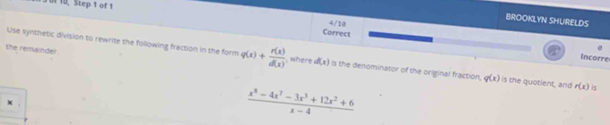 13 0f 10, Step 1 of 1 4/10
BROOKLYN SHURELDS
Correct
the remainder.
    
Incorre
Use synthetic division to rewrite the following fraction in the form q(x)+ r(x)/d(x)  , where d(x) is the denominator of the original fraction, q(x) is the quotient, and r(x) 5