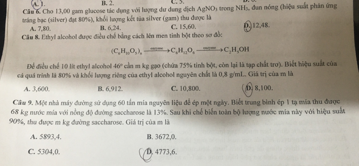 A. L. B. 2. C. 5.
Câu 6. Cho 13,00 gam glucose tác dụng với lượng dư dung dịch AgNO_3 trong NH3, đun nóng (hiệu suất phản ứng
tráng bạc (silver) đạt 80%), khối lượng kết tủa silver (gam) thu được là
A. 7,80. B. 6, 24. C. 15, 60. D. 12, 48.
Câu 8. Ethyl alcohol được điều chế bằng cách lên men tinh bột theo sơ đồ:
(C_6H_10O_5)_nxrightarrow enzymeC_6H_12O_6xrightarrow enzymeC_2H_5OH
Đề điều chế 10 lít ethyl alcohol 46° cần m kg gạo (chứa 75% tinh bột, còn lại là tạp chất trơ). Biết hiệu suất của
cả quá trình là 80% và khối lượng riêng của ethyl alcohol nguyên chất là 0,8 g/mL. Giá trị của m là
A. 3,600. B. 6,912. C. 10,800. D, 8, 100.
Câu 9. Một nhà máy đường sử dụng 60 tấn mía nguyên liệu để ép một ngày. Biết trung bình ép 1 tạ mía thu được
68 kg nước mía với nồng độ đường saccharose là 13%. Sau khi chế biến toàn bộ lượng nước mía này với hiệu suất
90%, thu được m kg đường saccharose. Giá trị của m là
A. 5893,4. B. 3672, 0.
C. 5304,0. D. 4773, 6.