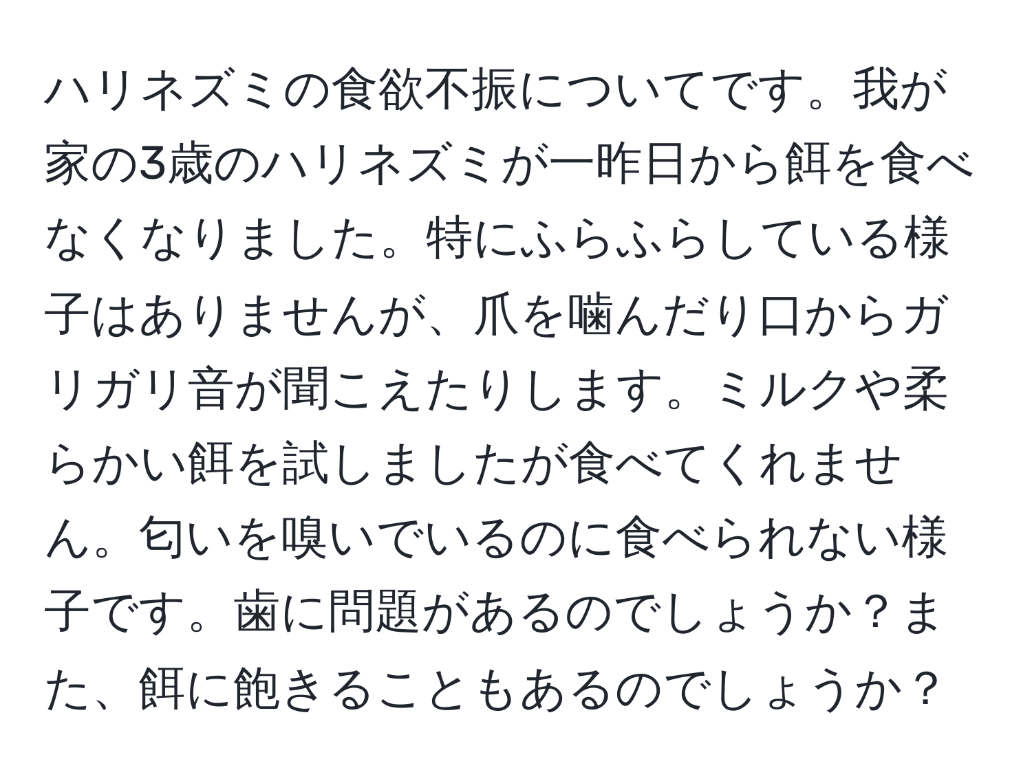 ハリネズミの食欲不振についてです。我が家の3歳のハリネズミが一昨日から餌を食べなくなりました。特にふらふらしている様子はありませんが、爪を噛んだり口からガリガリ音が聞こえたりします。ミルクや柔らかい餌を試しましたが食べてくれません。匂いを嗅いでいるのに食べられない様子です。歯に問題があるのでしょうか？また、餌に飽きることもあるのでしょうか？