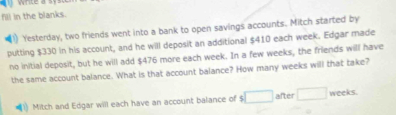 fill in the blanks. 
Yesterday, two friends went into a bank to open savings accounts. Mitch started by 
putting $330 in his account, and he will deposit an additional $410 each week. Edgar made 
no initial deposit, but he will add $476 more each week. In a few weeks, the friends will have 
the same account balance. What is that account balance? How many weeks will that take? 
Mitch and Edgar will each have an account balance of $ after ()^- weeks.