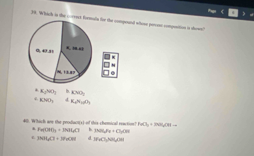 Which is the correct formula for the compound whose percent composition is shown?
0, 47.51 K, 38.62
K
N
N, 13.87
a. K_2NO_2 b. KNO_2
c. KNO_3 d. K_4N_10O_3
40. Which are the product(s) of this chemical reaction? FeCl_3+3NH_4OHto
a. Fe(OH)_3+3NH_4Cl b. 3NH_4Fe+Cl_3OH
c. 3NH_4Cl+3FeOH d. 3FeCl_3NH_4OH