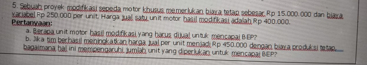 Sebuah proyek modifikasi sepeda motor khusus memerlukan biaya tetap sebesar Rp 15.000.000 dan biaya 
variabel Rp 250.000 per unit. Harga jual satu unit motor hasil modifikasi adalah Rp 400.000. 
Pertanyaan: 
a. Berapa un it motor hasil modifikasi yang harus dijual untuk mencapai BEP? 
b. Jika tim berhasil meningkatkan harga jual per unit menjadi Rp 450,000 dengan biaxa produksi tetap. 
bagaimana hal ini mempengaruhi jumlah unit yang diperlukan untuk mençapai BEP?