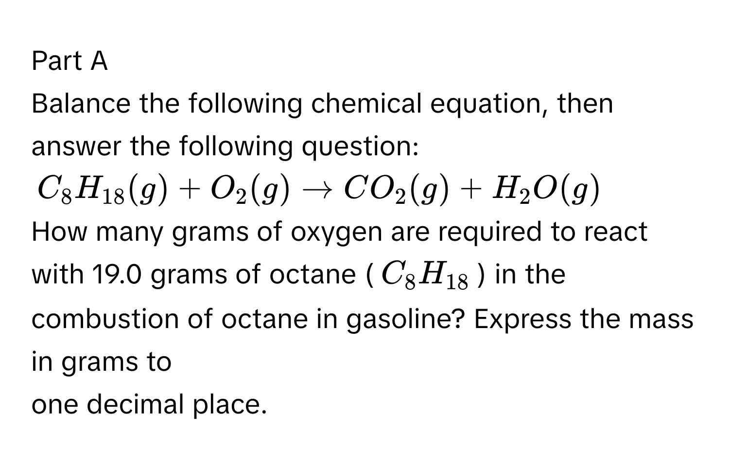 Balance the following chemical equation, then answer the following question:
$C_8H_18(g) + O_2(g) arrow CO_2(g) + H_2O(g)$
How many grams of oxygen are required to react with 19.0 grams of octane ($C_8H_18$) in the combustion of octane in gasoline? Express the mass in grams to 
one decimal place.