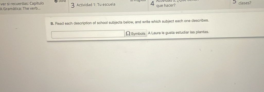 ver si recuerdas: Capítulo Done clases? 
A Gramática: The verb... Actividad 1: Tu escuela que hacer? 
B. Read each description of school subjects below, and write which subject each one describes. 
Ω Symbols A Laura le gusta estudiar las plantas.