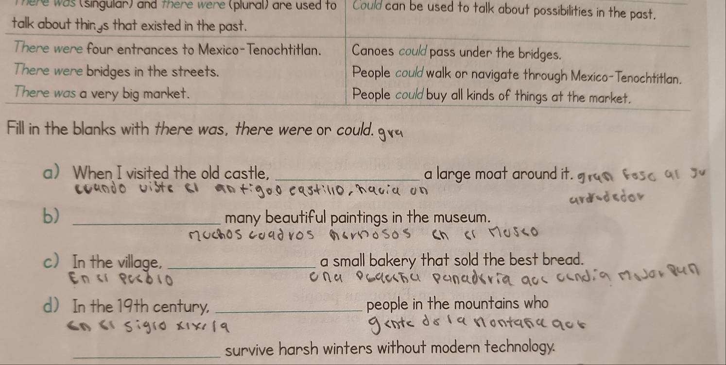 here was (singular) and there were (plural) are used to Could can be used to talk about possibilities in the past. 
talk about thinys that existed in the past. 
There were four entrances to Mexico-Tenochtitlan. Canoes could pass under the bridges. 
There were bridges in the streets. People could walk or navigate through Mexico-Tenochtitlan. 
There was a very big market. People could buy all kinds of things at the market. 
Fill in the blanks with there was, there were or could. g 
a When I visited the old castle, _a large moat around i 
110 hq०iα on 
b)_ 
many beautiful paintings in the museum. 
avo 
c In the village, _a small bakery that sold the best bread. 
onu 
d In the 19th century, _people in the mountains who 

_survive harsh winters without modern technology.