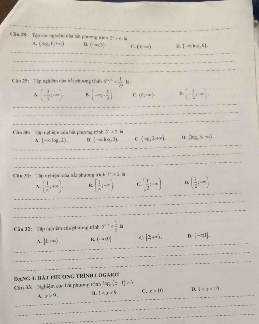 Tập các nghiệm của bất phương trình 2^x>6 là
_
A. (log _26;+∈fty ). B. (-∈fty ;3). C. (3;+∈fty ). D. (-∈fty ;log _26).
_
_
Câu 29: Tập nghiệm của bất phương trình 5^(2x+3)> 1/25  là:
_
A. (- 5/2 ;+∈fty ). B. (-∈fty ;- 5/2 ). C. (0;+∈fty ). D. (- 1/2 ;+∈fty ).
_
_
Câu 30: Tập nghiệm của bất phương trình 3^x<2la</tex>
_
A. (-∈fty ;log _32). B. (-∈fty ;log _23). C. (log _32;+∈fty ). D. (log _23;+∈fty ).
_
_
Câu 31: Tập nghiệm của bất phương trình 4^x≥ 2 là
_
A. ( 1/4 ;+∈fty ). B. [ 1/4 ;+∈fty ). C. [ 1/2 ;+∈fty ). D. ( 1/2 ;+∈fty ).
_
_
Câu 32: Tập nghiệm của phương trình 5^(x-2)≤  1/5 la
_
A. [1;+∈fty ). (-∈fty ;0). C. [2;+∈fty ). D. (-∈fty ;1].
B.
_
_
DẠNG 4: BÁT PHƯƠNG TRÌNH LOGARIT
Câu 33: Nghiệm của bất phương trình log _2(x-1)>3
_
A. x>9. B. 1 C. x>10. D. 1
_
_