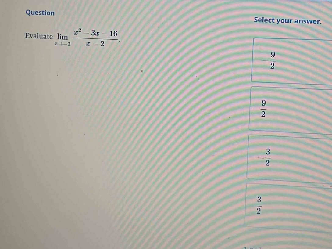 Question Select your answer.
Evaluate limlimits _xto -2 (x^2-3x-16)/x-2 .
- 9/2 
 9/2 
- 3/2 
 3/2 