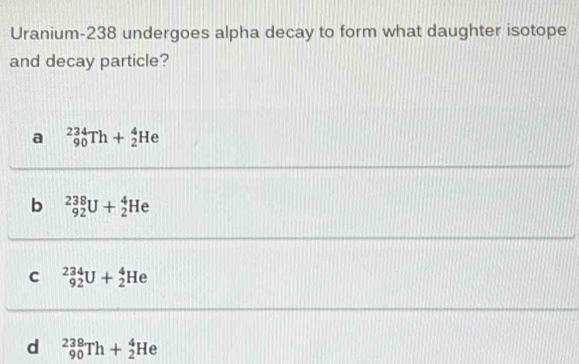 Uranium- 238 undergoes alpha decay to form what daughter isotope
and decay particle?
a _(90)^(234)Th+_2^4He
b _(92)^(238)U+_2^4He
C _(92)^(234)U+_2^4He
d _(90)^(238)Th+_2^4He