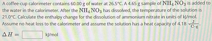 A coffee-cup calorimeter contains 60.00 g of water at 26.5°C. A 4.65 g sample of NH_4NO_3 is added to 
the water in the calorimeter. After the NH_4NO_3 has dissolved, the temperature of the solution is
21.0°C. Calculate the enthalpy change for the dissolution of ammonium nitrate in units of kJ/mol. 
Assume no heat loss to the calorimeter and assume the solution has a heat capacity of 4.18 J/C· g .
△ H=□ kJ/mol