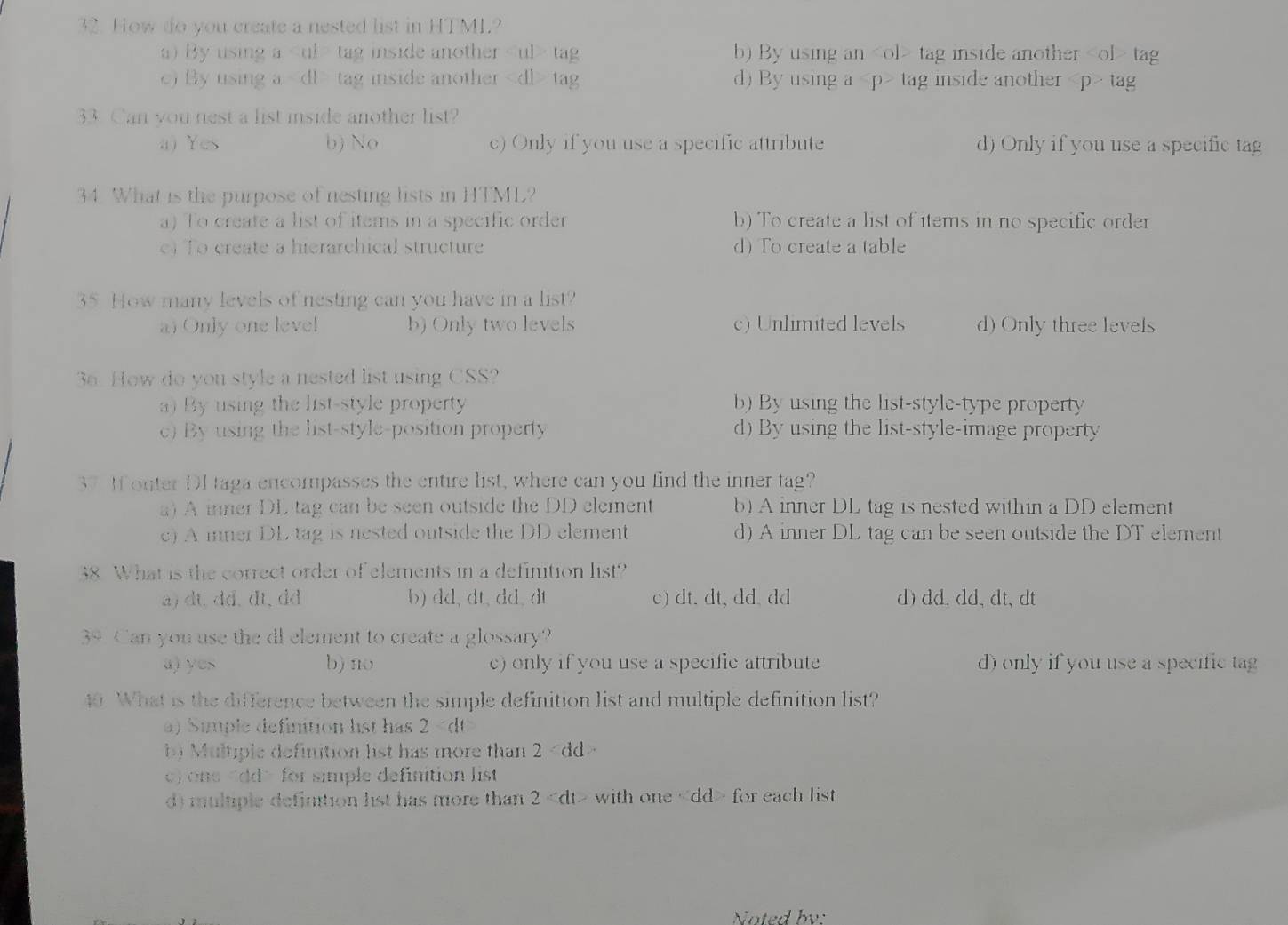 How do you create a nested list in HTML?
a) By usinga tag inside another tag b) By using an tag inside another t
c) By using a tag inside another tag d) By using a tag inside another ta
33. Can you nest a list inside another list?
a) Yes b) No c) Only if you use a specific attribute d) Only if you use a specific tag
34. What is the purpose of nesting lists in HTML?
a) To create a list of items in a specific order b) To create a list of items in no specific order
) To create a hierarchical structure d) To create a table
35 How many levels of nesting can you have in a list?
a) Only one level b) Only two levels c)Unlimited levels d) Only three levels
36. How do you style a nested list using CSS?
) By using the list-style propert b) By using the list-style-type property
c) By using the list-style-position property d) By using the list-style-image property
37 If outer DI taga encompasses the entire list, where can you find the inner tag?
a) A inner DL tag can be seen outside the DD element b) A inner DL tag is nested within a DD element
c)A inner DL tag is nested outside the DD element d) A inner DL tag can be seen outside the DT element
38 What is the correct order of elements in a definition list?
a) dt.dd.dt, dd b) dd, dt, dd, dt c) dt. dt, dd. dd d) dd.dd、dt, dt
39 Can you use the di element to create a glossary?
a) yes b) no c) only if you use a specific attribute d) only if you use a specific tag
40 What is the difference between the simple definition list and multiple definition list?
a) imple definition lst has 2
b) Multiple definition list has more than 2
c) one for simple definition list
d) multiple defintion 1st has more than 2 with one for each list
Noted bv: