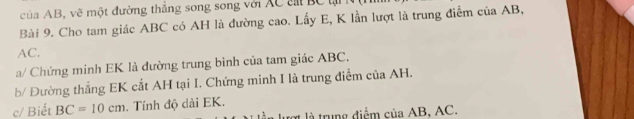 của AB, vẽ một đường thắng song song với XC cát BC lại 
Bài 9. Cho tam giác ABC có AH là đường cao. Lấy E, K lần lượt là trung điểm của AB,
AC. 
a/ Chứng minh EK là đường trung bình của tam giác ABC. 
b/ Đường thắng EK cắt AH tại I. Chứng minh I là trung điểm của AH. 
c/ Biết BC=10cm. Tính độ dài EK. 
lợt là trung điểm của AB, AC.